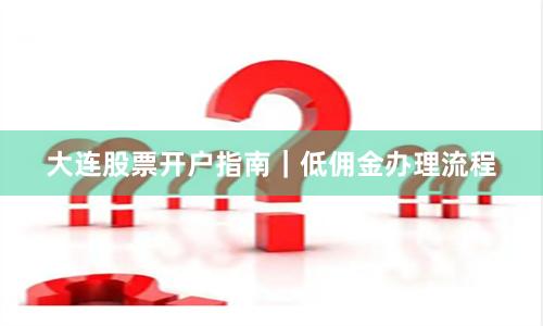 大连股票开户指南｜低佣金办理流程