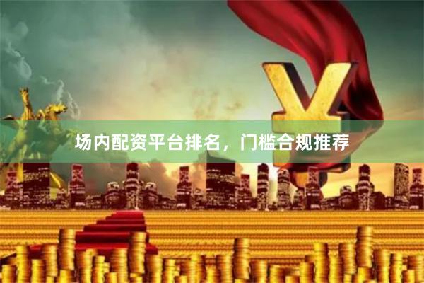 场内配资平台排名，门槛合规推荐