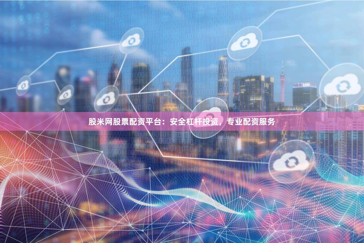 股米网股票配资平台：安全杠杆投资，专业配资服务